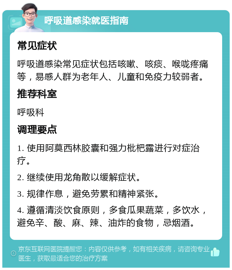 呼吸道感染就医指南 常见症状 呼吸道感染常见症状包括咳嗽、咳痰、喉咙疼痛等，易感人群为老年人、儿童和免疫力较弱者。 推荐科室 呼吸科 调理要点 1. 使用阿莫西林胶囊和强力枇杷露进行对症治疗。 2. 继续使用龙角散以缓解症状。 3. 规律作息，避免劳累和精神紧张。 4. 遵循清淡饮食原则，多食瓜果蔬菜，多饮水，避免辛、酸、麻、辣、油炸的食物，忌烟酒。