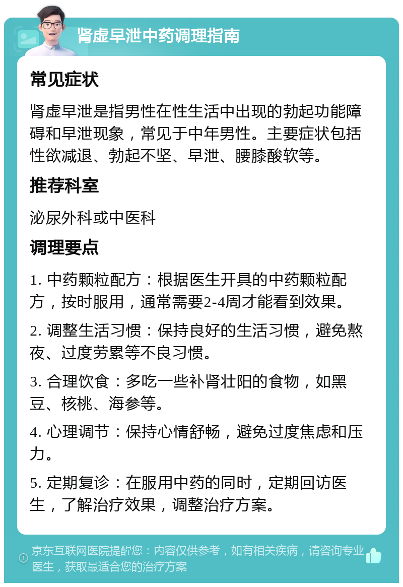 肾虚早泄中药调理指南 常见症状 肾虚早泄是指男性在性生活中出现的勃起功能障碍和早泄现象，常见于中年男性。主要症状包括性欲减退、勃起不坚、早泄、腰膝酸软等。 推荐科室 泌尿外科或中医科 调理要点 1. 中药颗粒配方：根据医生开具的中药颗粒配方，按时服用，通常需要2-4周才能看到效果。 2. 调整生活习惯：保持良好的生活习惯，避免熬夜、过度劳累等不良习惯。 3. 合理饮食：多吃一些补肾壮阳的食物，如黑豆、核桃、海参等。 4. 心理调节：保持心情舒畅，避免过度焦虑和压力。 5. 定期复诊：在服用中药的同时，定期回访医生，了解治疗效果，调整治疗方案。