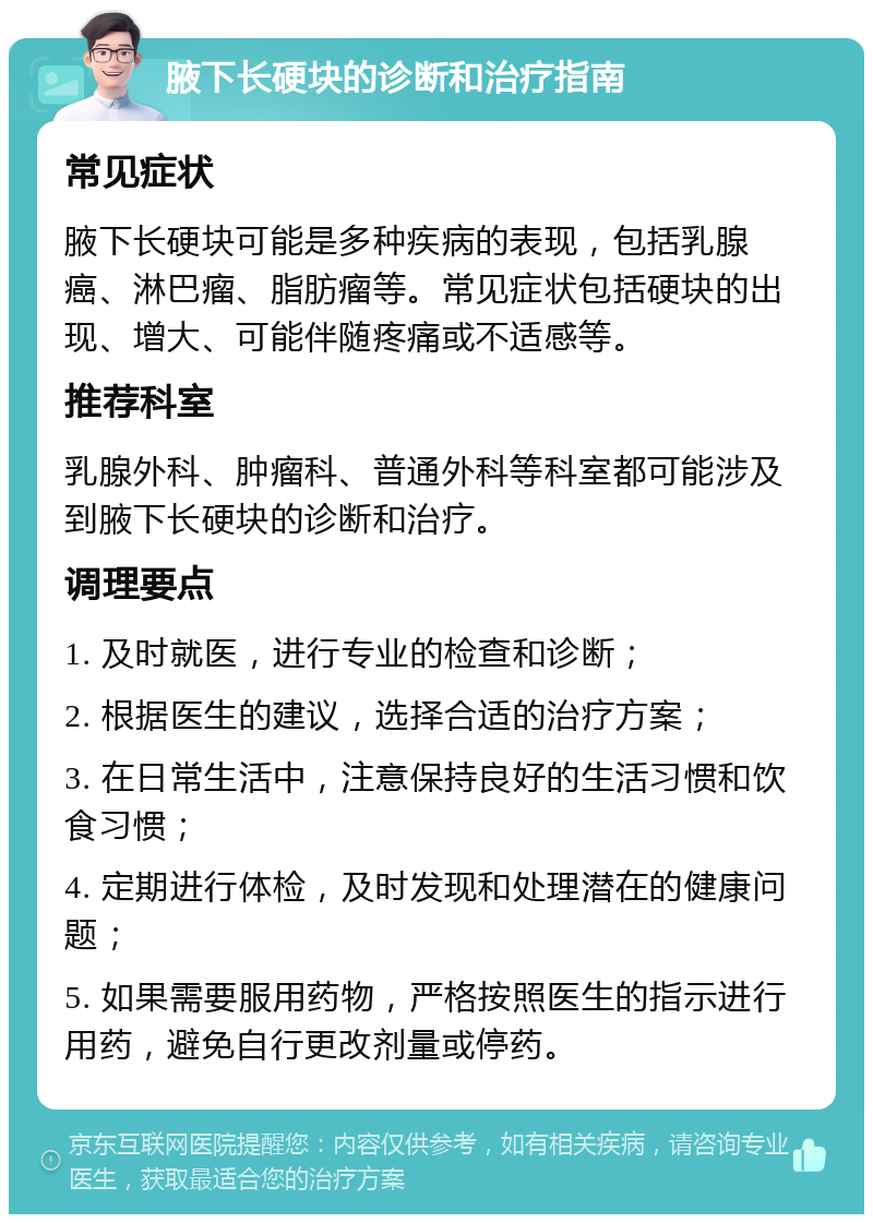 腋下长硬块的诊断和治疗指南 常见症状 腋下长硬块可能是多种疾病的表现，包括乳腺癌、淋巴瘤、脂肪瘤等。常见症状包括硬块的出现、增大、可能伴随疼痛或不适感等。 推荐科室 乳腺外科、肿瘤科、普通外科等科室都可能涉及到腋下长硬块的诊断和治疗。 调理要点 1. 及时就医，进行专业的检查和诊断； 2. 根据医生的建议，选择合适的治疗方案； 3. 在日常生活中，注意保持良好的生活习惯和饮食习惯； 4. 定期进行体检，及时发现和处理潜在的健康问题； 5. 如果需要服用药物，严格按照医生的指示进行用药，避免自行更改剂量或停药。