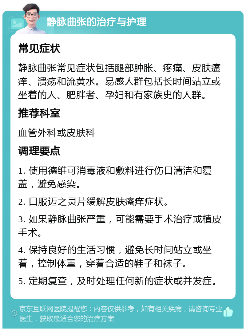 静脉曲张的治疗与护理 常见症状 静脉曲张常见症状包括腿部肿胀、疼痛、皮肤瘙痒、溃疡和流黄水。易感人群包括长时间站立或坐着的人、肥胖者、孕妇和有家族史的人群。 推荐科室 血管外科或皮肤科 调理要点 1. 使用德维可消毒液和敷料进行伤口清洁和覆盖，避免感染。 2. 口服迈之灵片缓解皮肤瘙痒症状。 3. 如果静脉曲张严重，可能需要手术治疗或植皮手术。 4. 保持良好的生活习惯，避免长时间站立或坐着，控制体重，穿着合适的鞋子和袜子。 5. 定期复查，及时处理任何新的症状或并发症。