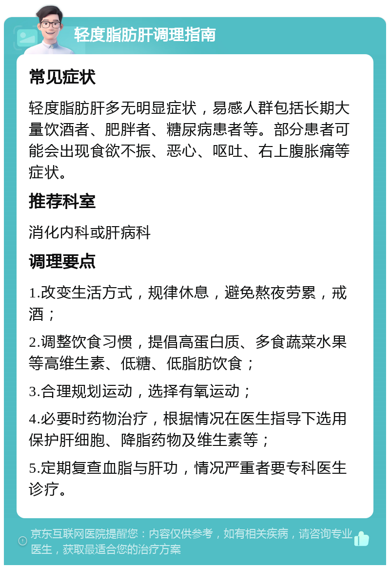 轻度脂肪肝调理指南 常见症状 轻度脂肪肝多无明显症状，易感人群包括长期大量饮酒者、肥胖者、糖尿病患者等。部分患者可能会出现食欲不振、恶心、呕吐、右上腹胀痛等症状。 推荐科室 消化内科或肝病科 调理要点 1.改变生活方式，规律休息，避免熬夜劳累，戒酒； 2.调整饮食习惯，提倡高蛋白质、多食蔬菜水果等高维生素、低糖、低脂肪饮食； 3.合理规划运动，选择有氧运动； 4.必要时药物治疗，根据情况在医生指导下选用保护肝细胞、降脂药物及维生素等； 5.定期复查血脂与肝功，情况严重者要专科医生诊疗。