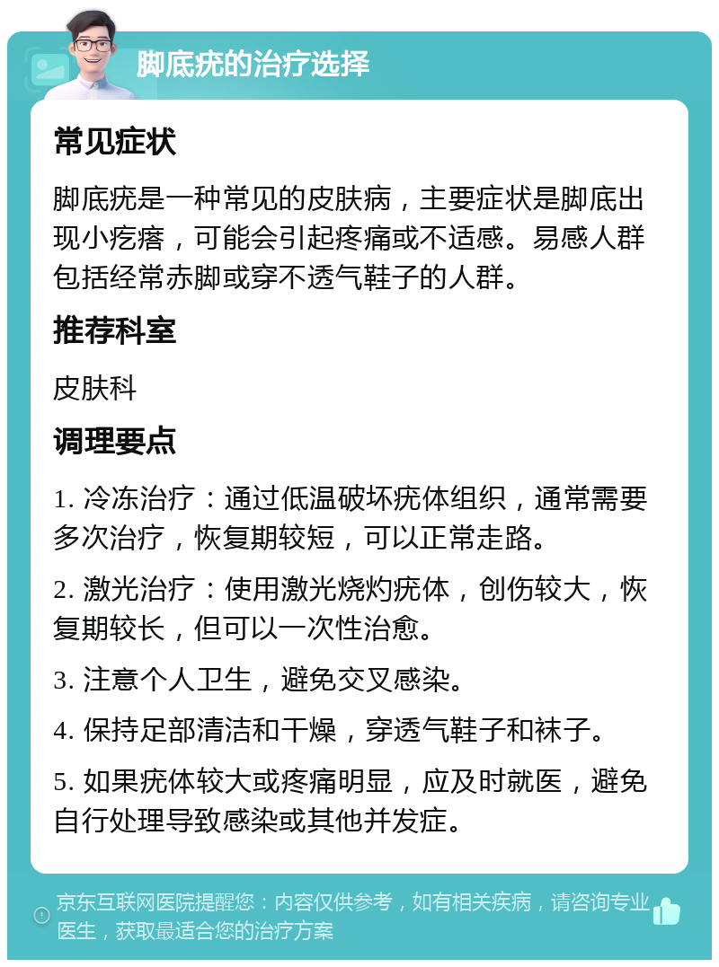 脚底疣的治疗选择 常见症状 脚底疣是一种常见的皮肤病，主要症状是脚底出现小疙瘩，可能会引起疼痛或不适感。易感人群包括经常赤脚或穿不透气鞋子的人群。 推荐科室 皮肤科 调理要点 1. 冷冻治疗：通过低温破坏疣体组织，通常需要多次治疗，恢复期较短，可以正常走路。 2. 激光治疗：使用激光烧灼疣体，创伤较大，恢复期较长，但可以一次性治愈。 3. 注意个人卫生，避免交叉感染。 4. 保持足部清洁和干燥，穿透气鞋子和袜子。 5. 如果疣体较大或疼痛明显，应及时就医，避免自行处理导致感染或其他并发症。