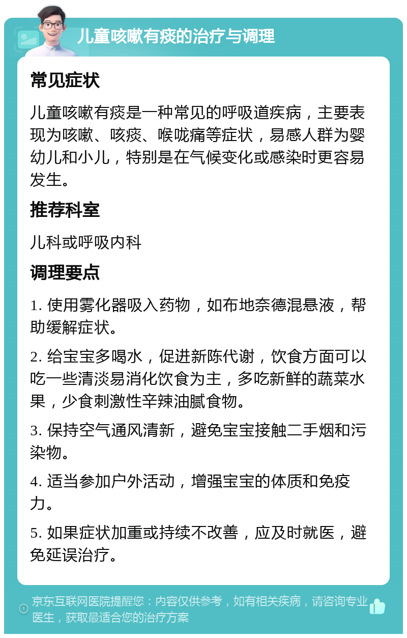 儿童咳嗽有痰的治疗与调理 常见症状 儿童咳嗽有痰是一种常见的呼吸道疾病，主要表现为咳嗽、咳痰、喉咙痛等症状，易感人群为婴幼儿和小儿，特别是在气候变化或感染时更容易发生。 推荐科室 儿科或呼吸内科 调理要点 1. 使用雾化器吸入药物，如布地奈德混悬液，帮助缓解症状。 2. 给宝宝多喝水，促进新陈代谢，饮食方面可以吃一些清淡易消化饮食为主，多吃新鲜的蔬菜水果，少食刺激性辛辣油腻食物。 3. 保持空气通风清新，避免宝宝接触二手烟和污染物。 4. 适当参加户外活动，增强宝宝的体质和免疫力。 5. 如果症状加重或持续不改善，应及时就医，避免延误治疗。