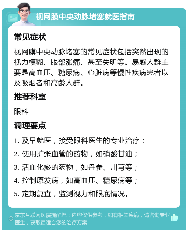 视网膜中央动脉堵塞就医指南 常见症状 视网膜中央动脉堵塞的常见症状包括突然出现的视力模糊、眼部涨痛、甚至失明等。易感人群主要是高血压、糖尿病、心脏病等慢性疾病患者以及吸烟者和高龄人群。 推荐科室 眼科 调理要点 1. 及早就医，接受眼科医生的专业治疗； 2. 使用扩张血管的药物，如硝酸甘油； 3. 活血化瘀的药物，如丹参、川芎等； 4. 控制原发病，如高血压、糖尿病等； 5. 定期复查，监测视力和眼底情况。