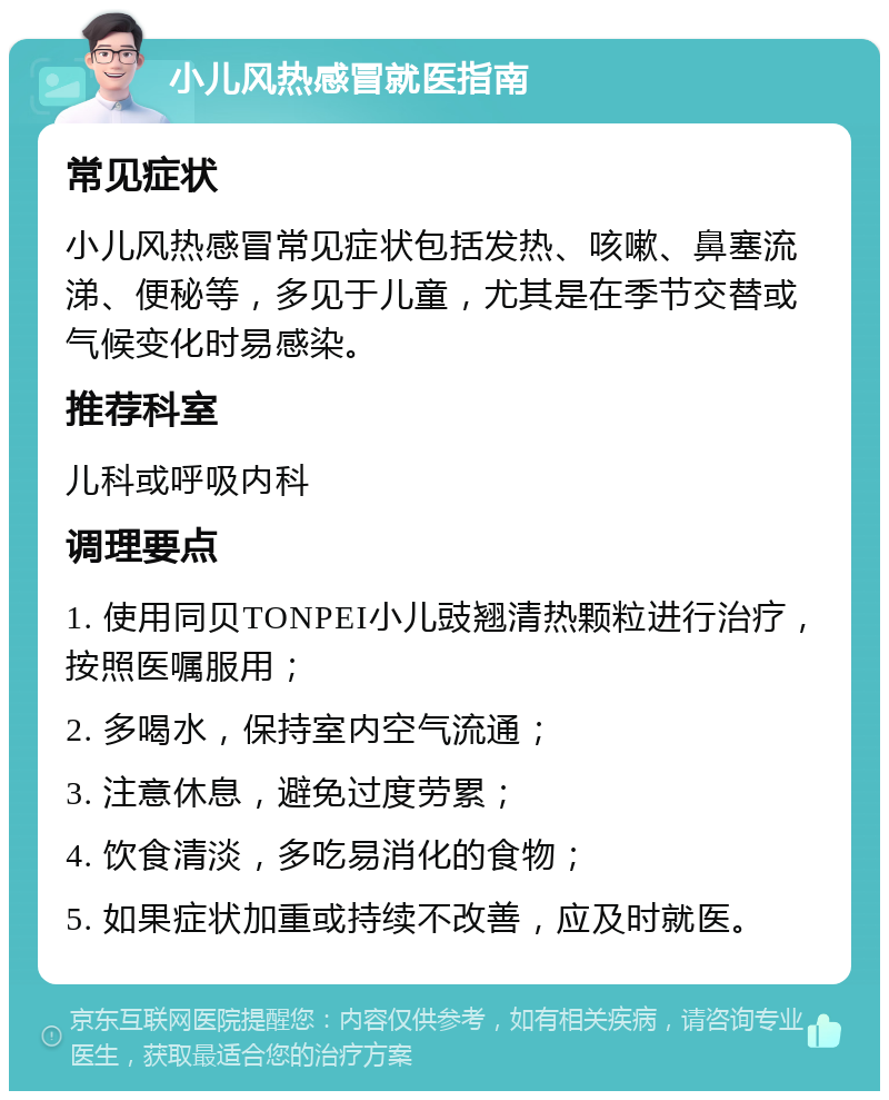 小儿风热感冒就医指南 常见症状 小儿风热感冒常见症状包括发热、咳嗽、鼻塞流涕、便秘等，多见于儿童，尤其是在季节交替或气候变化时易感染。 推荐科室 儿科或呼吸内科 调理要点 1. 使用同贝TONPEI小儿豉翘清热颗粒进行治疗，按照医嘱服用； 2. 多喝水，保持室内空气流通； 3. 注意休息，避免过度劳累； 4. 饮食清淡，多吃易消化的食物； 5. 如果症状加重或持续不改善，应及时就医。