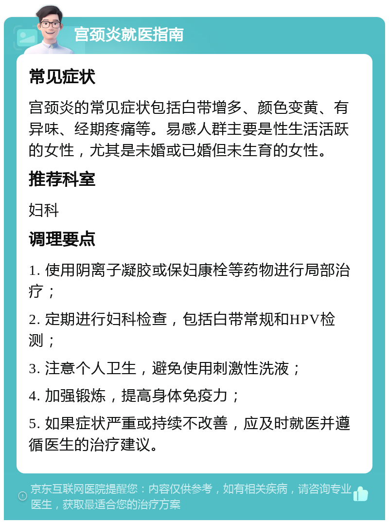 宫颈炎就医指南 常见症状 宫颈炎的常见症状包括白带增多、颜色变黄、有异味、经期疼痛等。易感人群主要是性生活活跃的女性，尤其是未婚或已婚但未生育的女性。 推荐科室 妇科 调理要点 1. 使用阴离子凝胶或保妇康栓等药物进行局部治疗； 2. 定期进行妇科检查，包括白带常规和HPV检测； 3. 注意个人卫生，避免使用刺激性洗液； 4. 加强锻炼，提高身体免疫力； 5. 如果症状严重或持续不改善，应及时就医并遵循医生的治疗建议。