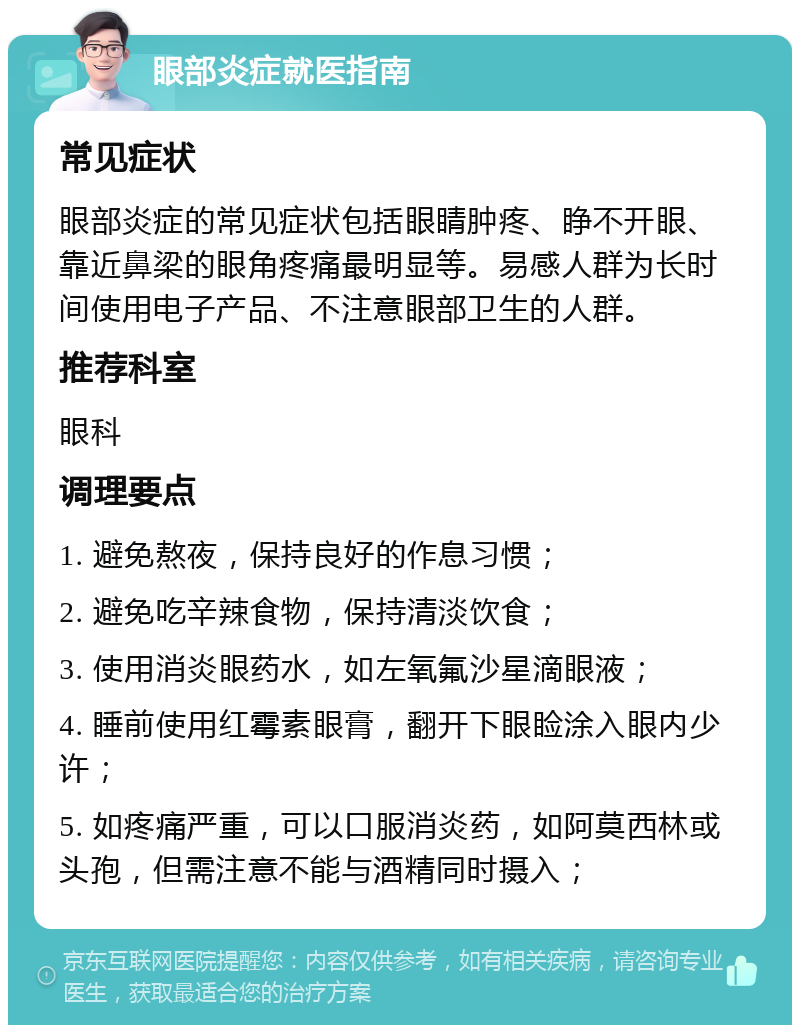 眼部炎症就医指南 常见症状 眼部炎症的常见症状包括眼睛肿疼、睁不开眼、靠近鼻梁的眼角疼痛最明显等。易感人群为长时间使用电子产品、不注意眼部卫生的人群。 推荐科室 眼科 调理要点 1. 避免熬夜，保持良好的作息习惯； 2. 避免吃辛辣食物，保持清淡饮食； 3. 使用消炎眼药水，如左氧氟沙星滴眼液； 4. 睡前使用红霉素眼膏，翻开下眼睑涂入眼内少许； 5. 如疼痛严重，可以口服消炎药，如阿莫西林或头孢，但需注意不能与酒精同时摄入；