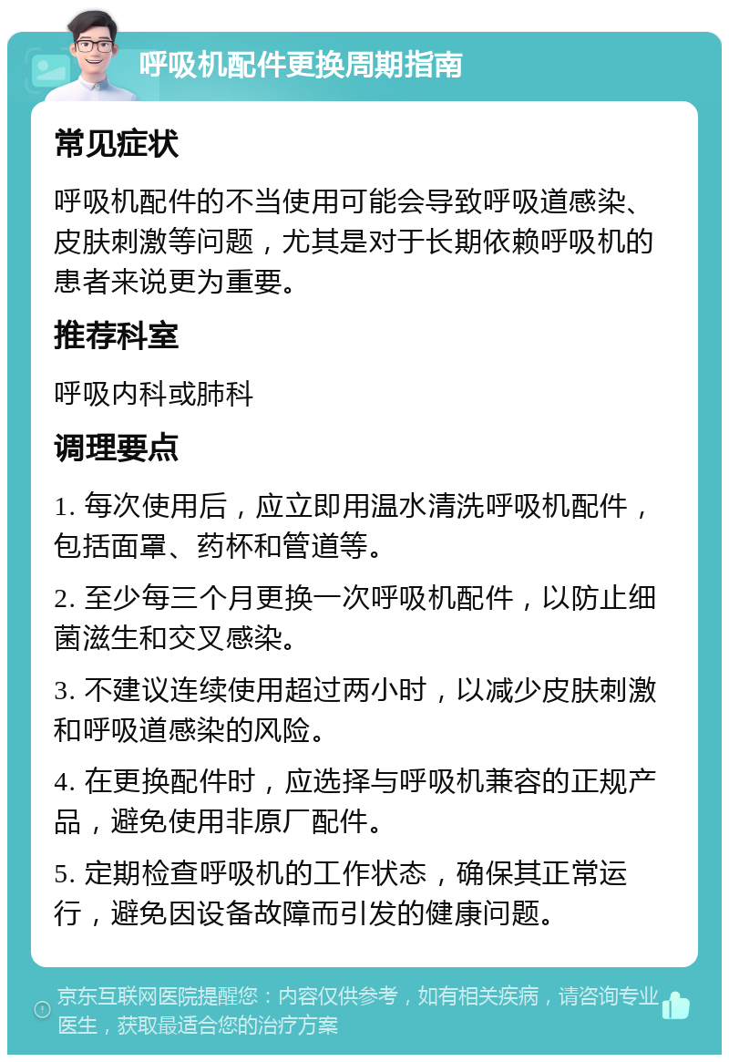 呼吸机配件更换周期指南 常见症状 呼吸机配件的不当使用可能会导致呼吸道感染、皮肤刺激等问题，尤其是对于长期依赖呼吸机的患者来说更为重要。 推荐科室 呼吸内科或肺科 调理要点 1. 每次使用后，应立即用温水清洗呼吸机配件，包括面罩、药杯和管道等。 2. 至少每三个月更换一次呼吸机配件，以防止细菌滋生和交叉感染。 3. 不建议连续使用超过两小时，以减少皮肤刺激和呼吸道感染的风险。 4. 在更换配件时，应选择与呼吸机兼容的正规产品，避免使用非原厂配件。 5. 定期检查呼吸机的工作状态，确保其正常运行，避免因设备故障而引发的健康问题。