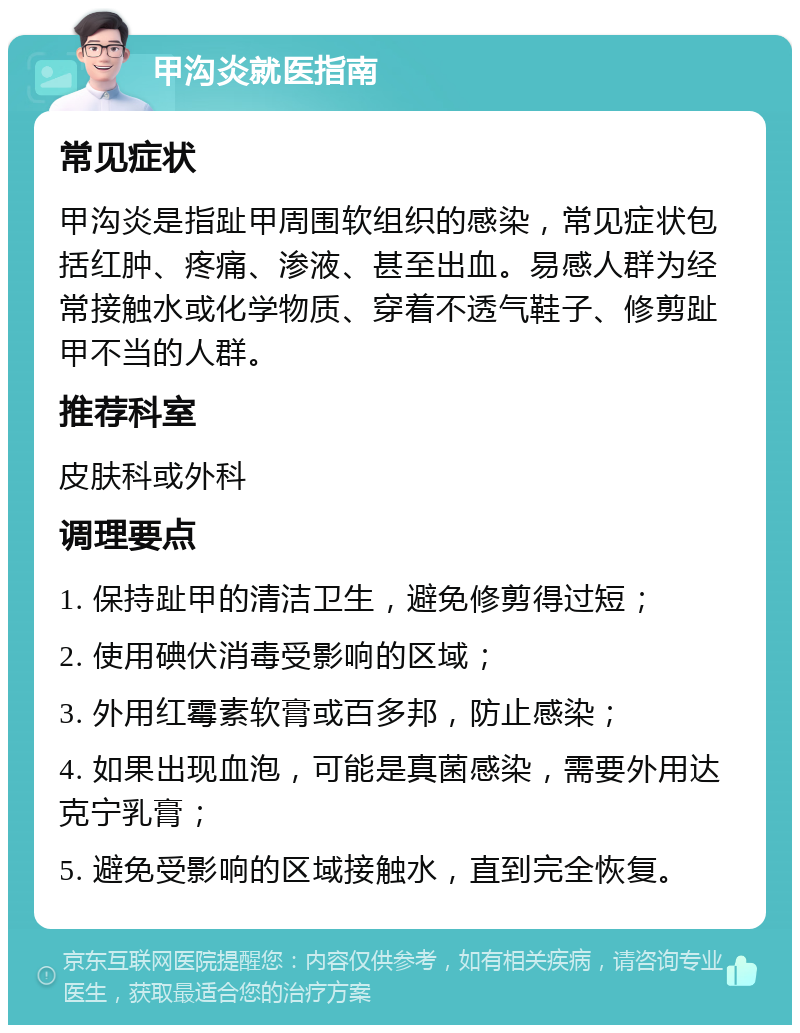 甲沟炎就医指南 常见症状 甲沟炎是指趾甲周围软组织的感染，常见症状包括红肿、疼痛、渗液、甚至出血。易感人群为经常接触水或化学物质、穿着不透气鞋子、修剪趾甲不当的人群。 推荐科室 皮肤科或外科 调理要点 1. 保持趾甲的清洁卫生，避免修剪得过短； 2. 使用碘伏消毒受影响的区域； 3. 外用红霉素软膏或百多邦，防止感染； 4. 如果出现血泡，可能是真菌感染，需要外用达克宁乳膏； 5. 避免受影响的区域接触水，直到完全恢复。