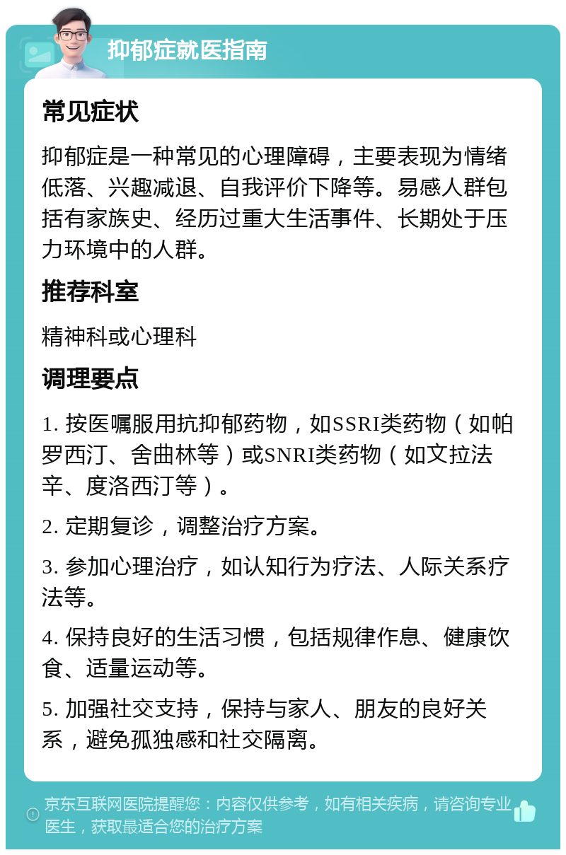 抑郁症就医指南 常见症状 抑郁症是一种常见的心理障碍，主要表现为情绪低落、兴趣减退、自我评价下降等。易感人群包括有家族史、经历过重大生活事件、长期处于压力环境中的人群。 推荐科室 精神科或心理科 调理要点 1. 按医嘱服用抗抑郁药物，如SSRI类药物（如帕罗西汀、舍曲林等）或SNRI类药物（如文拉法辛、度洛西汀等）。 2. 定期复诊，调整治疗方案。 3. 参加心理治疗，如认知行为疗法、人际关系疗法等。 4. 保持良好的生活习惯，包括规律作息、健康饮食、适量运动等。 5. 加强社交支持，保持与家人、朋友的良好关系，避免孤独感和社交隔离。