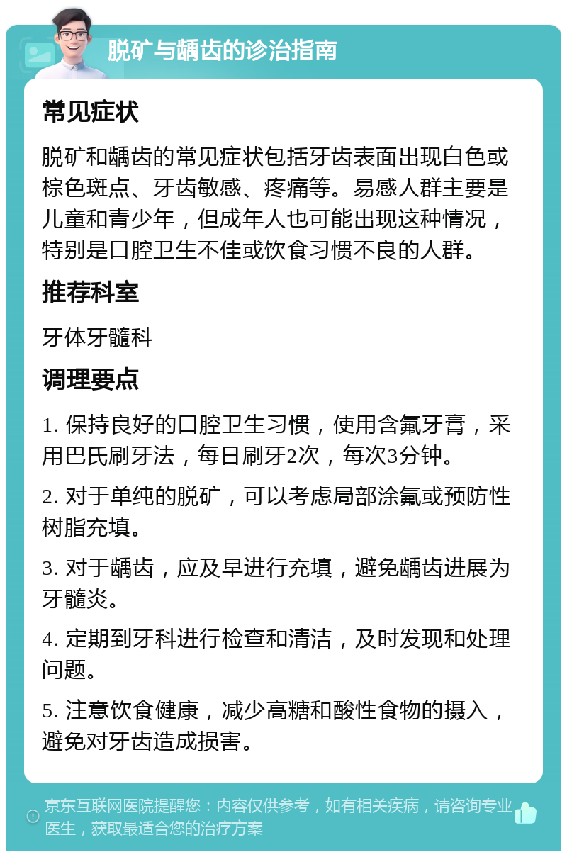 脱矿与龋齿的诊治指南 常见症状 脱矿和龋齿的常见症状包括牙齿表面出现白色或棕色斑点、牙齿敏感、疼痛等。易感人群主要是儿童和青少年，但成年人也可能出现这种情况，特别是口腔卫生不佳或饮食习惯不良的人群。 推荐科室 牙体牙髓科 调理要点 1. 保持良好的口腔卫生习惯，使用含氟牙膏，采用巴氏刷牙法，每日刷牙2次，每次3分钟。 2. 对于单纯的脱矿，可以考虑局部涂氟或预防性树脂充填。 3. 对于龋齿，应及早进行充填，避免龋齿进展为牙髓炎。 4. 定期到牙科进行检查和清洁，及时发现和处理问题。 5. 注意饮食健康，减少高糖和酸性食物的摄入，避免对牙齿造成损害。