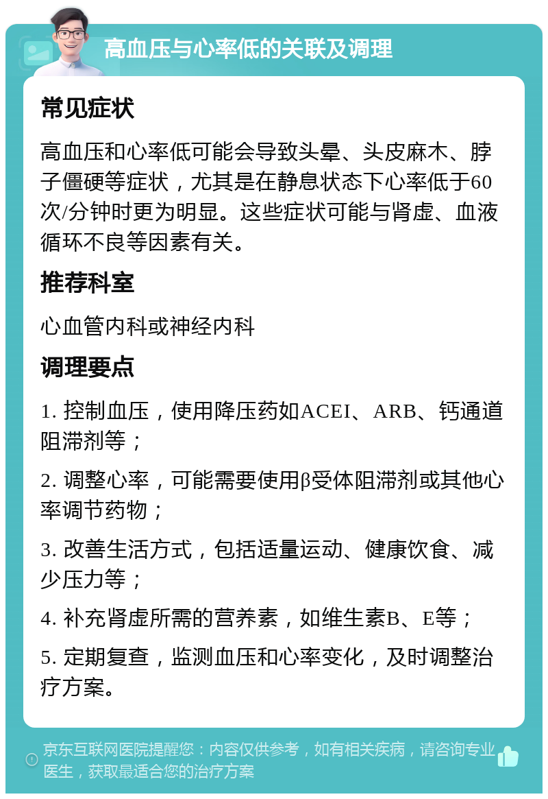 高血压与心率低的关联及调理 常见症状 高血压和心率低可能会导致头晕、头皮麻木、脖子僵硬等症状，尤其是在静息状态下心率低于60次/分钟时更为明显。这些症状可能与肾虚、血液循环不良等因素有关。 推荐科室 心血管内科或神经内科 调理要点 1. 控制血压，使用降压药如ACEI、ARB、钙通道阻滞剂等； 2. 调整心率，可能需要使用β受体阻滞剂或其他心率调节药物； 3. 改善生活方式，包括适量运动、健康饮食、减少压力等； 4. 补充肾虚所需的营养素，如维生素B、E等； 5. 定期复查，监测血压和心率变化，及时调整治疗方案。