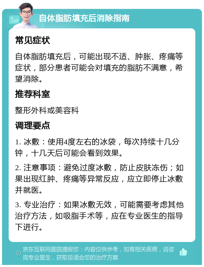 自体脂肪填充后消除指南 常见症状 自体脂肪填充后，可能出现不适、肿胀、疼痛等症状，部分患者可能会对填充的脂肪不满意，希望消除。 推荐科室 整形外科或美容科 调理要点 1. 冰敷：使用4度左右的冰袋，每次持续十几分钟，十几天后可能会看到效果。 2. 注意事项：避免过度冰敷，防止皮肤冻伤；如果出现红肿、疼痛等异常反应，应立即停止冰敷并就医。 3. 专业治疗：如果冰敷无效，可能需要考虑其他治疗方法，如吸脂手术等，应在专业医生的指导下进行。