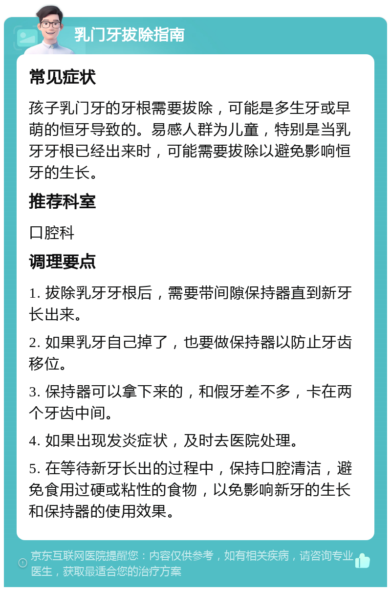 乳门牙拔除指南 常见症状 孩子乳门牙的牙根需要拔除，可能是多生牙或早萌的恒牙导致的。易感人群为儿童，特别是当乳牙牙根已经出来时，可能需要拔除以避免影响恒牙的生长。 推荐科室 口腔科 调理要点 1. 拔除乳牙牙根后，需要带间隙保持器直到新牙长出来。 2. 如果乳牙自己掉了，也要做保持器以防止牙齿移位。 3. 保持器可以拿下来的，和假牙差不多，卡在两个牙齿中间。 4. 如果出现发炎症状，及时去医院处理。 5. 在等待新牙长出的过程中，保持口腔清洁，避免食用过硬或粘性的食物，以免影响新牙的生长和保持器的使用效果。