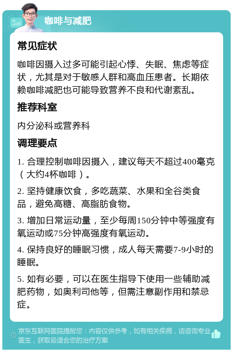 咖啡与减肥 常见症状 咖啡因摄入过多可能引起心悸、失眠、焦虑等症状，尤其是对于敏感人群和高血压患者。长期依赖咖啡减肥也可能导致营养不良和代谢紊乱。 推荐科室 内分泌科或营养科 调理要点 1. 合理控制咖啡因摄入，建议每天不超过400毫克（大约4杯咖啡）。 2. 坚持健康饮食，多吃蔬菜、水果和全谷类食品，避免高糖、高脂肪食物。 3. 增加日常运动量，至少每周150分钟中等强度有氧运动或75分钟高强度有氧运动。 4. 保持良好的睡眠习惯，成人每天需要7-9小时的睡眠。 5. 如有必要，可以在医生指导下使用一些辅助减肥药物，如奥利司他等，但需注意副作用和禁忌症。