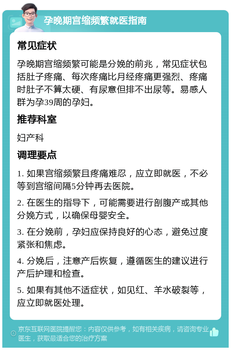 孕晚期宫缩频繁就医指南 常见症状 孕晚期宫缩频繁可能是分娩的前兆，常见症状包括肚子疼痛、每次疼痛比月经疼痛更强烈、疼痛时肚子不算太硬、有尿意但排不出尿等。易感人群为孕39周的孕妇。 推荐科室 妇产科 调理要点 1. 如果宫缩频繁且疼痛难忍，应立即就医，不必等到宫缩间隔5分钟再去医院。 2. 在医生的指导下，可能需要进行剖腹产或其他分娩方式，以确保母婴安全。 3. 在分娩前，孕妇应保持良好的心态，避免过度紧张和焦虑。 4. 分娩后，注意产后恢复，遵循医生的建议进行产后护理和检查。 5. 如果有其他不适症状，如见红、羊水破裂等，应立即就医处理。