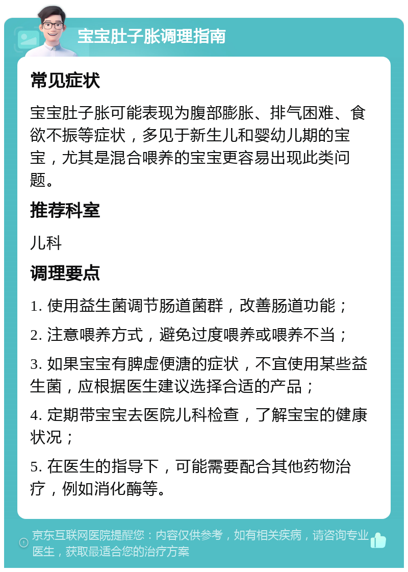 宝宝肚子胀调理指南 常见症状 宝宝肚子胀可能表现为腹部膨胀、排气困难、食欲不振等症状，多见于新生儿和婴幼儿期的宝宝，尤其是混合喂养的宝宝更容易出现此类问题。 推荐科室 儿科 调理要点 1. 使用益生菌调节肠道菌群，改善肠道功能； 2. 注意喂养方式，避免过度喂养或喂养不当； 3. 如果宝宝有脾虚便溏的症状，不宜使用某些益生菌，应根据医生建议选择合适的产品； 4. 定期带宝宝去医院儿科检查，了解宝宝的健康状况； 5. 在医生的指导下，可能需要配合其他药物治疗，例如消化酶等。