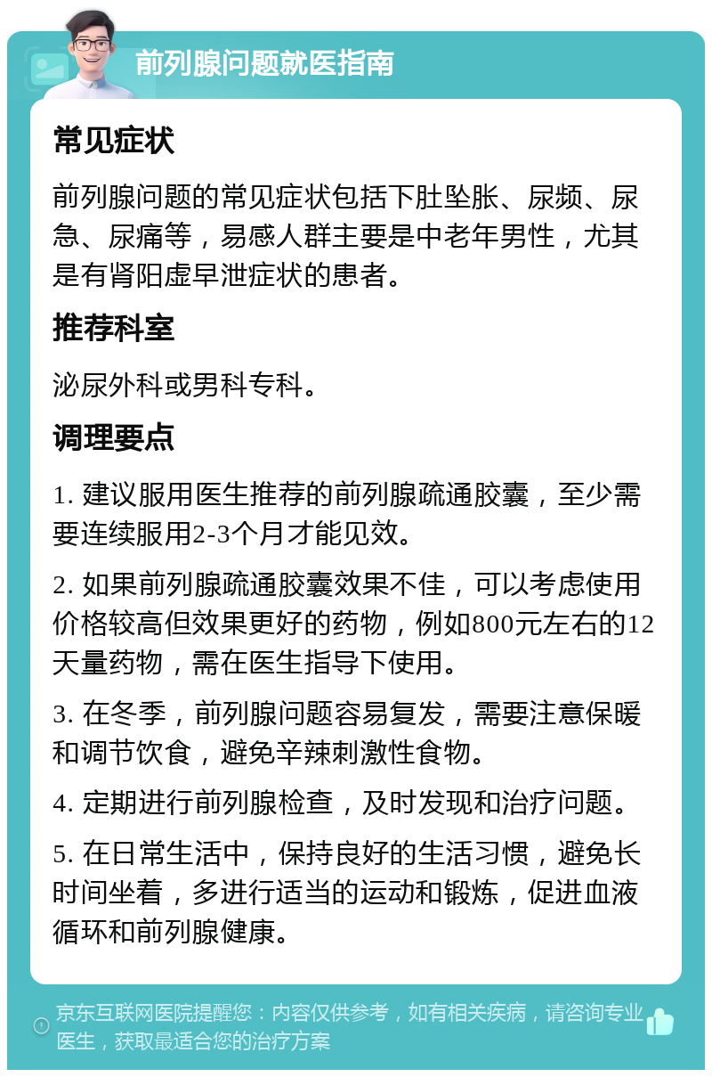 前列腺问题就医指南 常见症状 前列腺问题的常见症状包括下肚坠胀、尿频、尿急、尿痛等，易感人群主要是中老年男性，尤其是有肾阳虚早泄症状的患者。 推荐科室 泌尿外科或男科专科。 调理要点 1. 建议服用医生推荐的前列腺疏通胶囊，至少需要连续服用2-3个月才能见效。 2. 如果前列腺疏通胶囊效果不佳，可以考虑使用价格较高但效果更好的药物，例如800元左右的12天量药物，需在医生指导下使用。 3. 在冬季，前列腺问题容易复发，需要注意保暖和调节饮食，避免辛辣刺激性食物。 4. 定期进行前列腺检查，及时发现和治疗问题。 5. 在日常生活中，保持良好的生活习惯，避免长时间坐着，多进行适当的运动和锻炼，促进血液循环和前列腺健康。