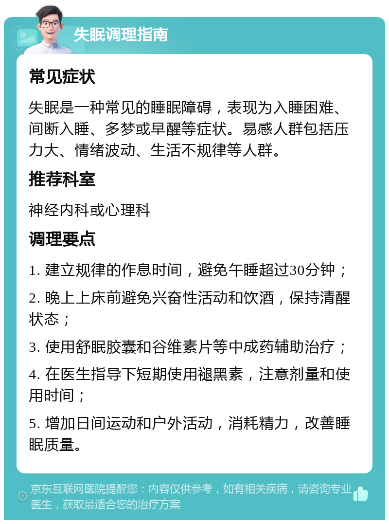 失眠调理指南 常见症状 失眠是一种常见的睡眠障碍，表现为入睡困难、间断入睡、多梦或早醒等症状。易感人群包括压力大、情绪波动、生活不规律等人群。 推荐科室 神经内科或心理科 调理要点 1. 建立规律的作息时间，避免午睡超过30分钟； 2. 晚上上床前避免兴奋性活动和饮酒，保持清醒状态； 3. 使用舒眠胶囊和谷维素片等中成药辅助治疗； 4. 在医生指导下短期使用褪黑素，注意剂量和使用时间； 5. 增加日间运动和户外活动，消耗精力，改善睡眠质量。