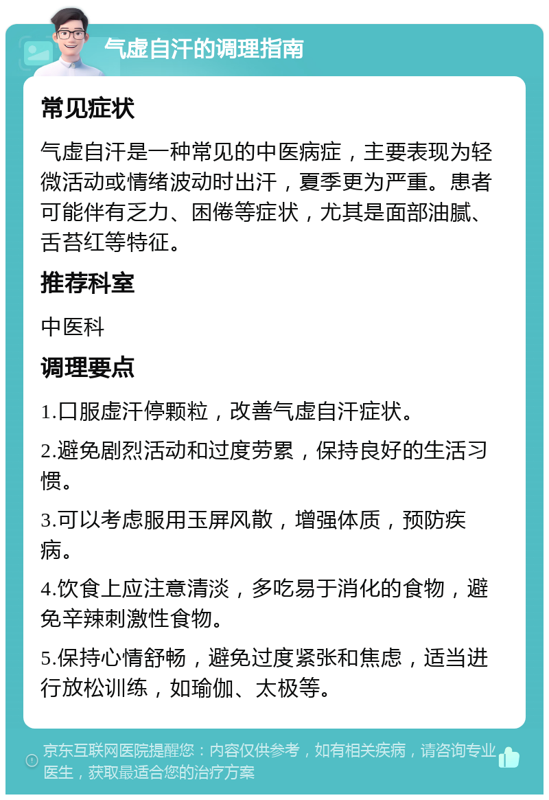 气虚自汗的调理指南 常见症状 气虚自汗是一种常见的中医病症，主要表现为轻微活动或情绪波动时出汗，夏季更为严重。患者可能伴有乏力、困倦等症状，尤其是面部油腻、舌苔红等特征。 推荐科室 中医科 调理要点 1.口服虚汗停颗粒，改善气虚自汗症状。 2.避免剧烈活动和过度劳累，保持良好的生活习惯。 3.可以考虑服用玉屏风散，增强体质，预防疾病。 4.饮食上应注意清淡，多吃易于消化的食物，避免辛辣刺激性食物。 5.保持心情舒畅，避免过度紧张和焦虑，适当进行放松训练，如瑜伽、太极等。