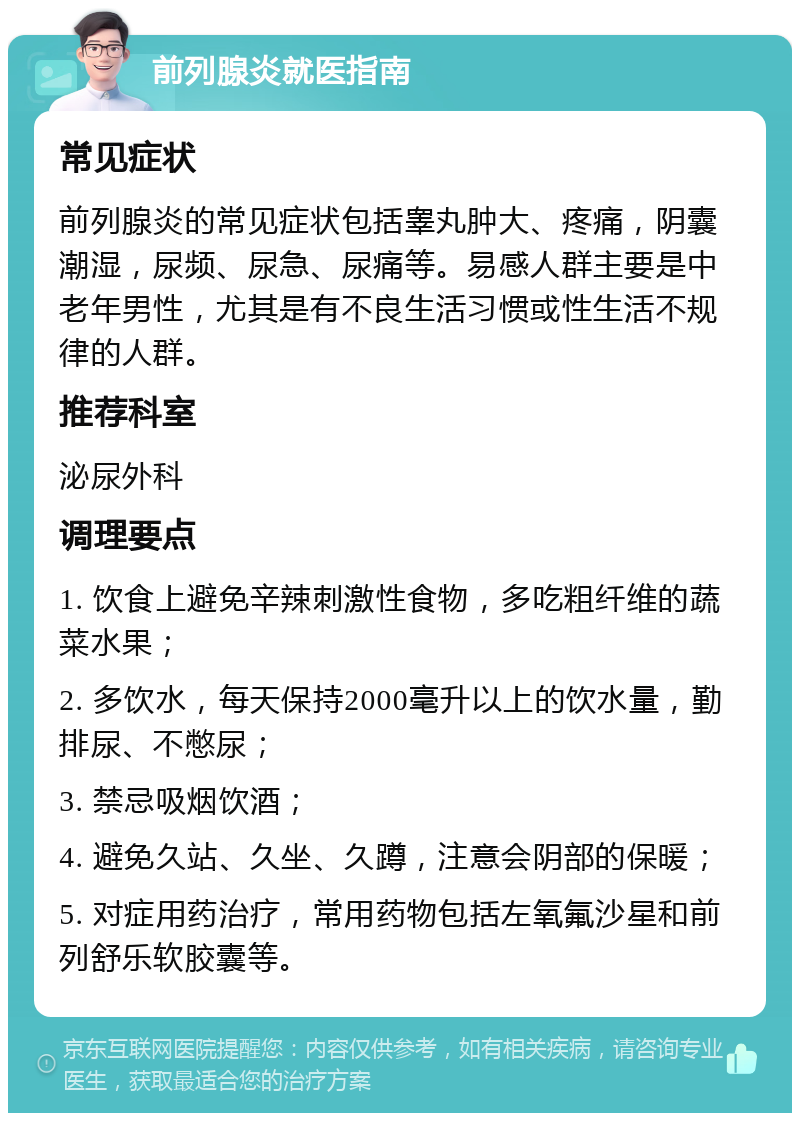 前列腺炎就医指南 常见症状 前列腺炎的常见症状包括睾丸肿大、疼痛，阴囊潮湿，尿频、尿急、尿痛等。易感人群主要是中老年男性，尤其是有不良生活习惯或性生活不规律的人群。 推荐科室 泌尿外科 调理要点 1. 饮食上避免辛辣刺激性食物，多吃粗纤维的蔬菜水果； 2. 多饮水，每天保持2000毫升以上的饮水量，勤排尿、不憋尿； 3. 禁忌吸烟饮酒； 4. 避免久站、久坐、久蹲，注意会阴部的保暖； 5. 对症用药治疗，常用药物包括左氧氟沙星和前列舒乐软胶囊等。