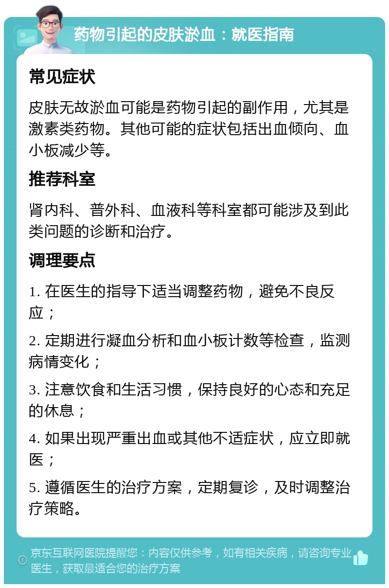 药物引起的皮肤淤血：就医指南 常见症状 皮肤无故淤血可能是药物引起的副作用，尤其是激素类药物。其他可能的症状包括出血倾向、血小板减少等。 推荐科室 肾内科、普外科、血液科等科室都可能涉及到此类问题的诊断和治疗。 调理要点 1. 在医生的指导下适当调整药物，避免不良反应； 2. 定期进行凝血分析和血小板计数等检查，监测病情变化； 3. 注意饮食和生活习惯，保持良好的心态和充足的休息； 4. 如果出现严重出血或其他不适症状，应立即就医； 5. 遵循医生的治疗方案，定期复诊，及时调整治疗策略。