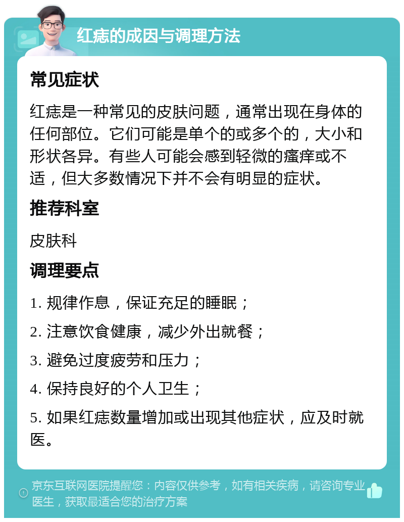 红痣的成因与调理方法 常见症状 红痣是一种常见的皮肤问题，通常出现在身体的任何部位。它们可能是单个的或多个的，大小和形状各异。有些人可能会感到轻微的瘙痒或不适，但大多数情况下并不会有明显的症状。 推荐科室 皮肤科 调理要点 1. 规律作息，保证充足的睡眠； 2. 注意饮食健康，减少外出就餐； 3. 避免过度疲劳和压力； 4. 保持良好的个人卫生； 5. 如果红痣数量增加或出现其他症状，应及时就医。