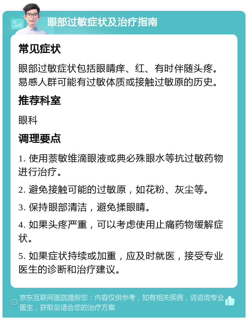 眼部过敏症状及治疗指南 常见症状 眼部过敏症状包括眼睛痒、红、有时伴随头疼。易感人群可能有过敏体质或接触过敏原的历史。 推荐科室 眼科 调理要点 1. 使用萘敏维滴眼液或典必殊眼水等抗过敏药物进行治疗。 2. 避免接触可能的过敏原，如花粉、灰尘等。 3. 保持眼部清洁，避免揉眼睛。 4. 如果头疼严重，可以考虑使用止痛药物缓解症状。 5. 如果症状持续或加重，应及时就医，接受专业医生的诊断和治疗建议。