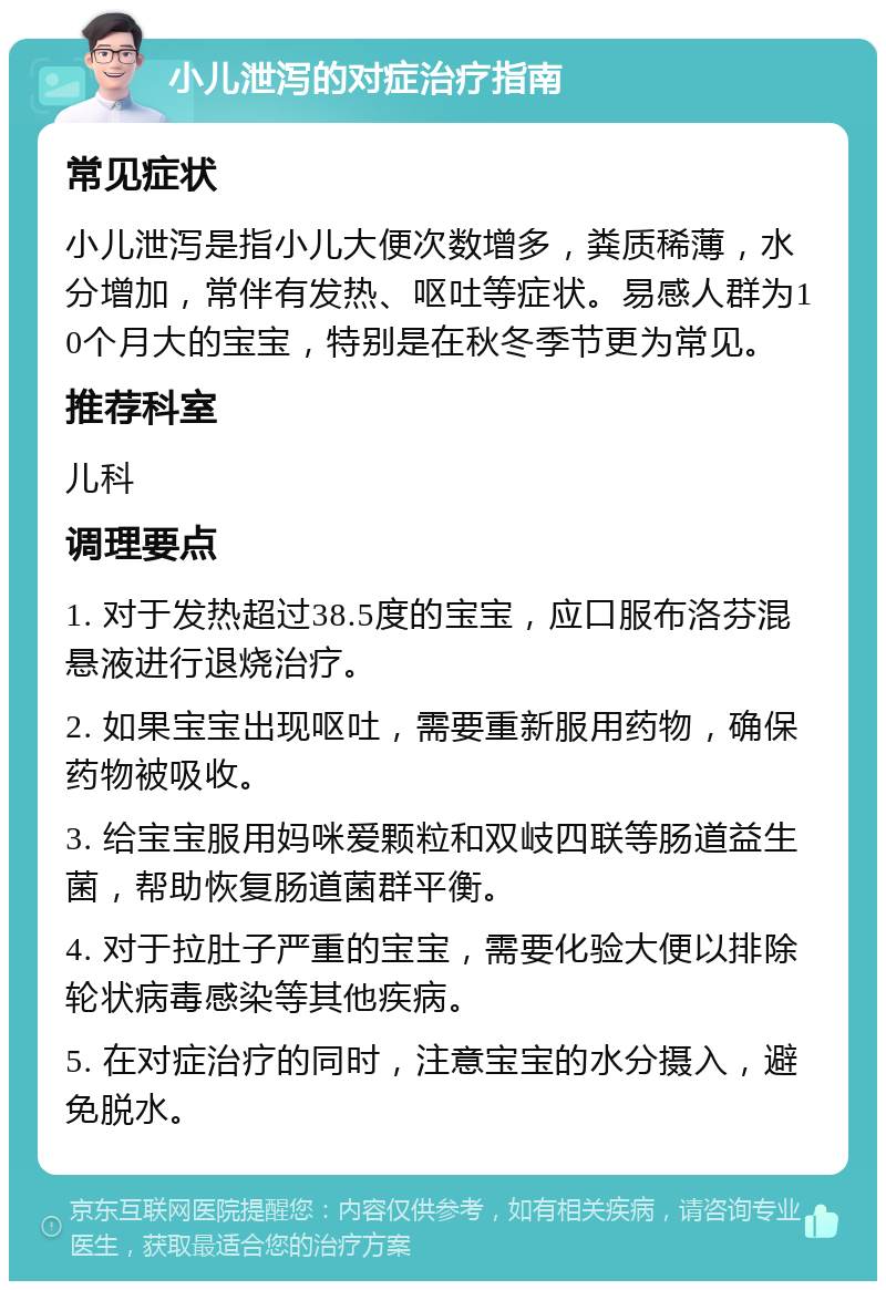 小儿泄泻的对症治疗指南 常见症状 小儿泄泻是指小儿大便次数增多，粪质稀薄，水分增加，常伴有发热、呕吐等症状。易感人群为10个月大的宝宝，特别是在秋冬季节更为常见。 推荐科室 儿科 调理要点 1. 对于发热超过38.5度的宝宝，应口服布洛芬混悬液进行退烧治疗。 2. 如果宝宝出现呕吐，需要重新服用药物，确保药物被吸收。 3. 给宝宝服用妈咪爱颗粒和双岐四联等肠道益生菌，帮助恢复肠道菌群平衡。 4. 对于拉肚子严重的宝宝，需要化验大便以排除轮状病毒感染等其他疾病。 5. 在对症治疗的同时，注意宝宝的水分摄入，避免脱水。