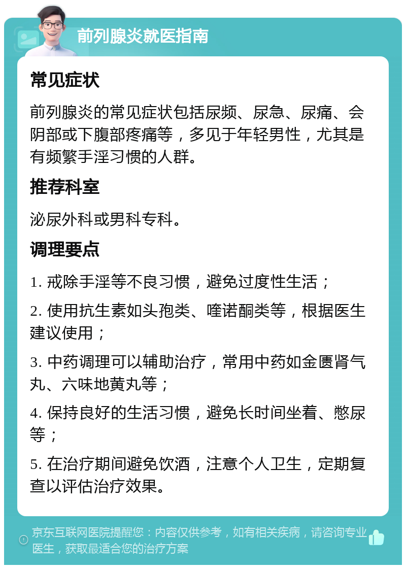 前列腺炎就医指南 常见症状 前列腺炎的常见症状包括尿频、尿急、尿痛、会阴部或下腹部疼痛等，多见于年轻男性，尤其是有频繁手淫习惯的人群。 推荐科室 泌尿外科或男科专科。 调理要点 1. 戒除手淫等不良习惯，避免过度性生活； 2. 使用抗生素如头孢类、喹诺酮类等，根据医生建议使用； 3. 中药调理可以辅助治疗，常用中药如金匮肾气丸、六味地黄丸等； 4. 保持良好的生活习惯，避免长时间坐着、憋尿等； 5. 在治疗期间避免饮酒，注意个人卫生，定期复查以评估治疗效果。