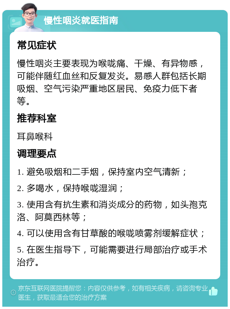 慢性咽炎就医指南 常见症状 慢性咽炎主要表现为喉咙痛、干燥、有异物感，可能伴随红血丝和反复发炎。易感人群包括长期吸烟、空气污染严重地区居民、免疫力低下者等。 推荐科室 耳鼻喉科 调理要点 1. 避免吸烟和二手烟，保持室内空气清新； 2. 多喝水，保持喉咙湿润； 3. 使用含有抗生素和消炎成分的药物，如头孢克洛、阿莫西林等； 4. 可以使用含有甘草酸的喉咙喷雾剂缓解症状； 5. 在医生指导下，可能需要进行局部治疗或手术治疗。