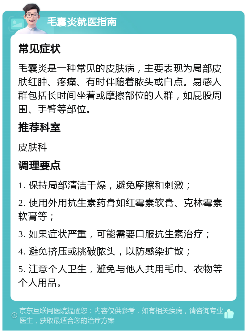 毛囊炎就医指南 常见症状 毛囊炎是一种常见的皮肤病，主要表现为局部皮肤红肿、疼痛、有时伴随着脓头或白点。易感人群包括长时间坐着或摩擦部位的人群，如屁股周围、手臂等部位。 推荐科室 皮肤科 调理要点 1. 保持局部清洁干燥，避免摩擦和刺激； 2. 使用外用抗生素药膏如红霉素软膏、克林霉素软膏等； 3. 如果症状严重，可能需要口服抗生素治疗； 4. 避免挤压或挑破脓头，以防感染扩散； 5. 注意个人卫生，避免与他人共用毛巾、衣物等个人用品。