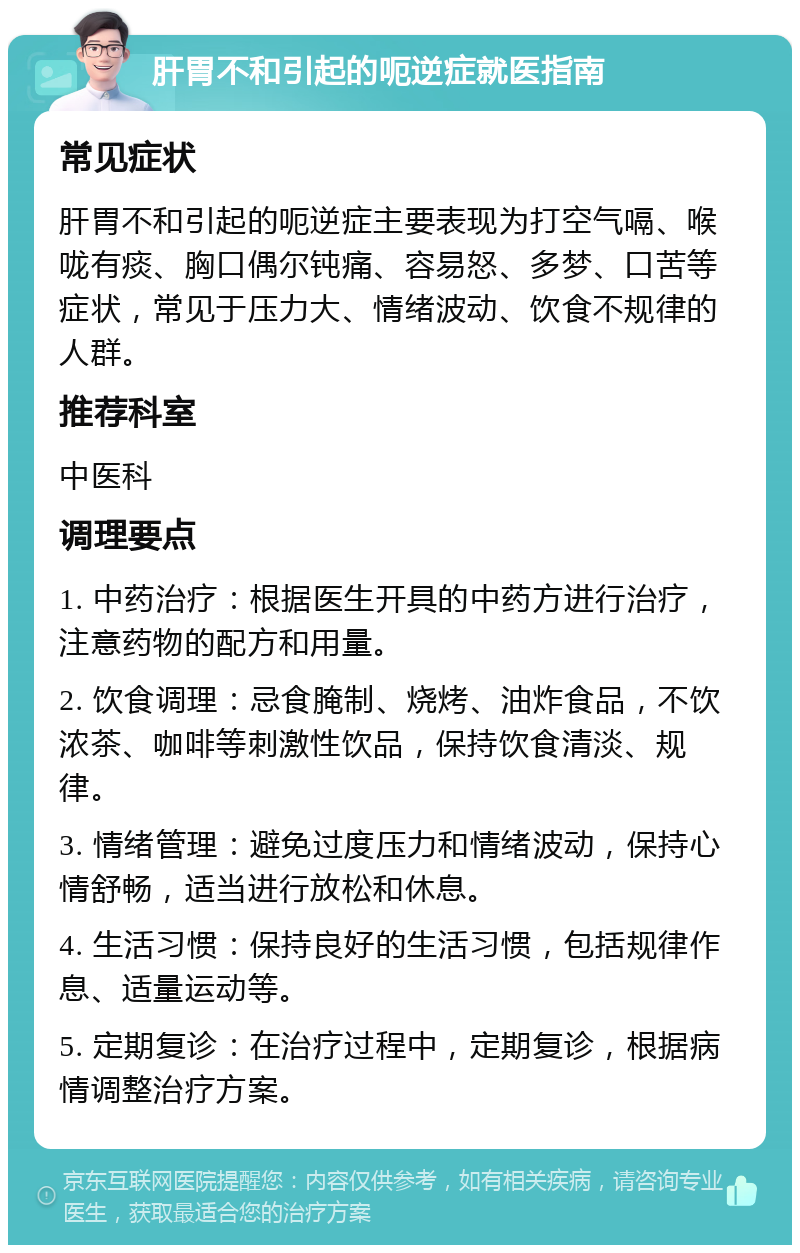 肝胃不和引起的呃逆症就医指南 常见症状 肝胃不和引起的呃逆症主要表现为打空气嗝、喉咙有痰、胸口偶尔钝痛、容易怒、多梦、口苦等症状，常见于压力大、情绪波动、饮食不规律的人群。 推荐科室 中医科 调理要点 1. 中药治疗：根据医生开具的中药方进行治疗，注意药物的配方和用量。 2. 饮食调理：忌食腌制、烧烤、油炸食品，不饮浓茶、咖啡等刺激性饮品，保持饮食清淡、规律。 3. 情绪管理：避免过度压力和情绪波动，保持心情舒畅，适当进行放松和休息。 4. 生活习惯：保持良好的生活习惯，包括规律作息、适量运动等。 5. 定期复诊：在治疗过程中，定期复诊，根据病情调整治疗方案。