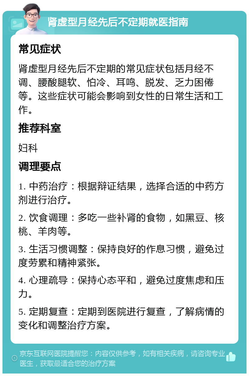 肾虚型月经先后不定期就医指南 常见症状 肾虚型月经先后不定期的常见症状包括月经不调、腰酸腿软、怕冷、耳鸣、脱发、乏力困倦等。这些症状可能会影响到女性的日常生活和工作。 推荐科室 妇科 调理要点 1. 中药治疗：根据辩证结果，选择合适的中药方剂进行治疗。 2. 饮食调理：多吃一些补肾的食物，如黑豆、核桃、羊肉等。 3. 生活习惯调整：保持良好的作息习惯，避免过度劳累和精神紧张。 4. 心理疏导：保持心态平和，避免过度焦虑和压力。 5. 定期复查：定期到医院进行复查，了解病情的变化和调整治疗方案。