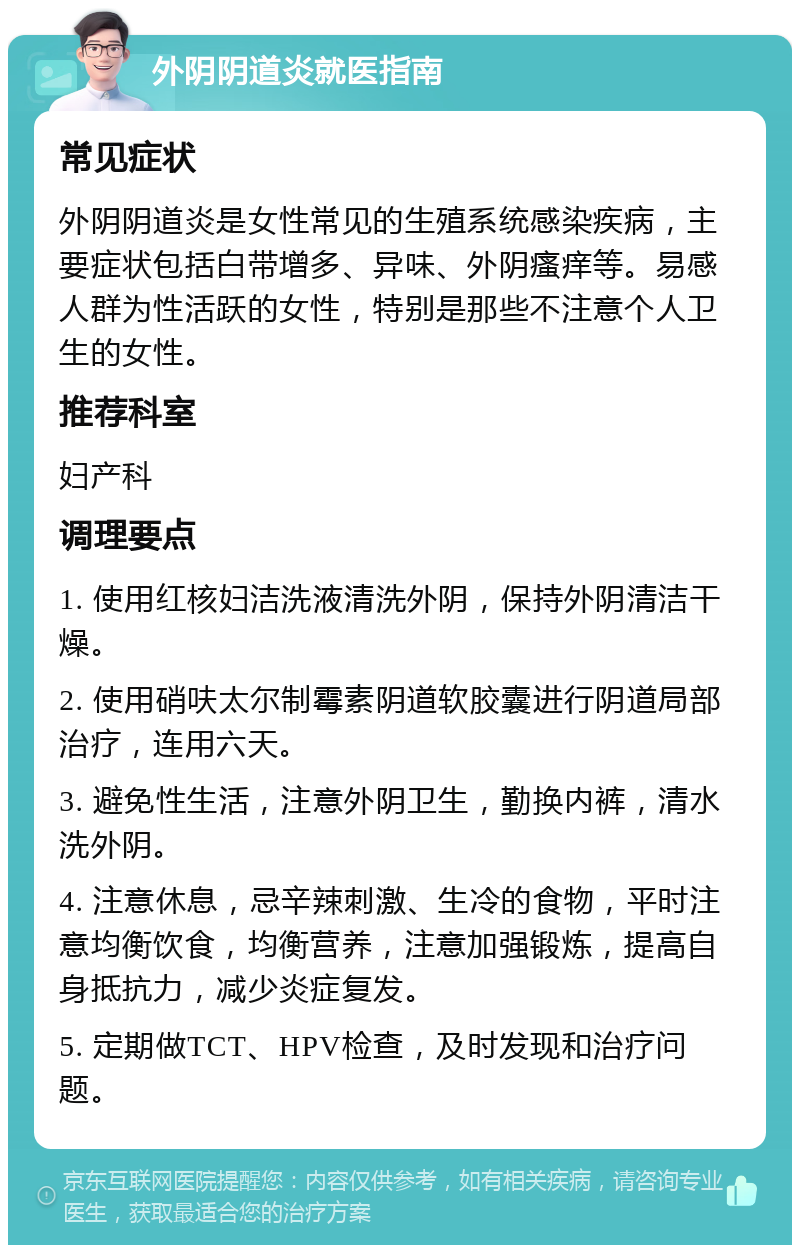 外阴阴道炎就医指南 常见症状 外阴阴道炎是女性常见的生殖系统感染疾病，主要症状包括白带增多、异味、外阴瘙痒等。易感人群为性活跃的女性，特别是那些不注意个人卫生的女性。 推荐科室 妇产科 调理要点 1. 使用红核妇洁洗液清洗外阴，保持外阴清洁干燥。 2. 使用硝呋太尔制霉素阴道软胶囊进行阴道局部治疗，连用六天。 3. 避免性生活，注意外阴卫生，勤换内裤，清水洗外阴。 4. 注意休息，忌辛辣刺激、生冷的食物，平时注意均衡饮食，均衡营养，注意加强锻炼，提高自身抵抗力，减少炎症复发。 5. 定期做TCT、HPV检查，及时发现和治疗问题。