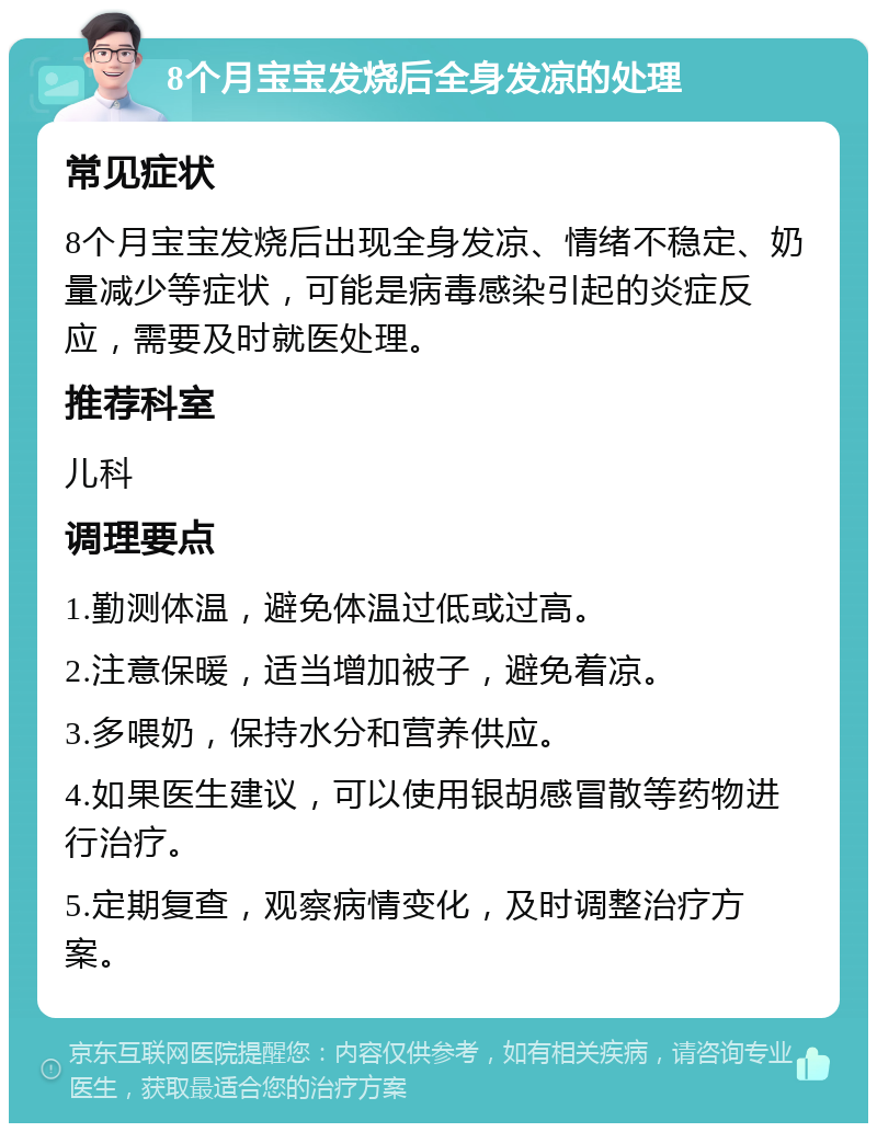 8个月宝宝发烧后全身发凉的处理 常见症状 8个月宝宝发烧后出现全身发凉、情绪不稳定、奶量减少等症状，可能是病毒感染引起的炎症反应，需要及时就医处理。 推荐科室 儿科 调理要点 1.勤测体温，避免体温过低或过高。 2.注意保暖，适当增加被子，避免着凉。 3.多喂奶，保持水分和营养供应。 4.如果医生建议，可以使用银胡感冒散等药物进行治疗。 5.定期复查，观察病情变化，及时调整治疗方案。