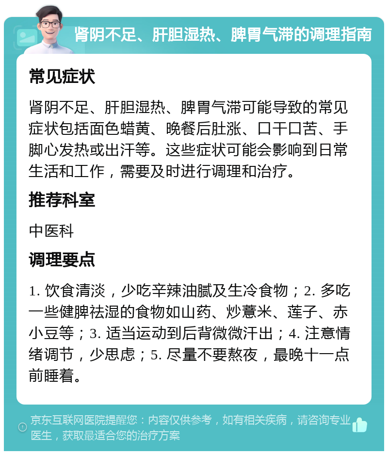 肾阴不足、肝胆湿热、脾胃气滞的调理指南 常见症状 肾阴不足、肝胆湿热、脾胃气滞可能导致的常见症状包括面色蜡黄、晚餐后肚涨、口干口苦、手脚心发热或出汗等。这些症状可能会影响到日常生活和工作，需要及时进行调理和治疗。 推荐科室 中医科 调理要点 1. 饮食清淡，少吃辛辣油腻及生冷食物；2. 多吃一些健脾祛湿的食物如山药、炒薏米、莲子、赤小豆等；3. 适当运动到后背微微汗出；4. 注意情绪调节，少思虑；5. 尽量不要熬夜，最晚十一点前睡着。