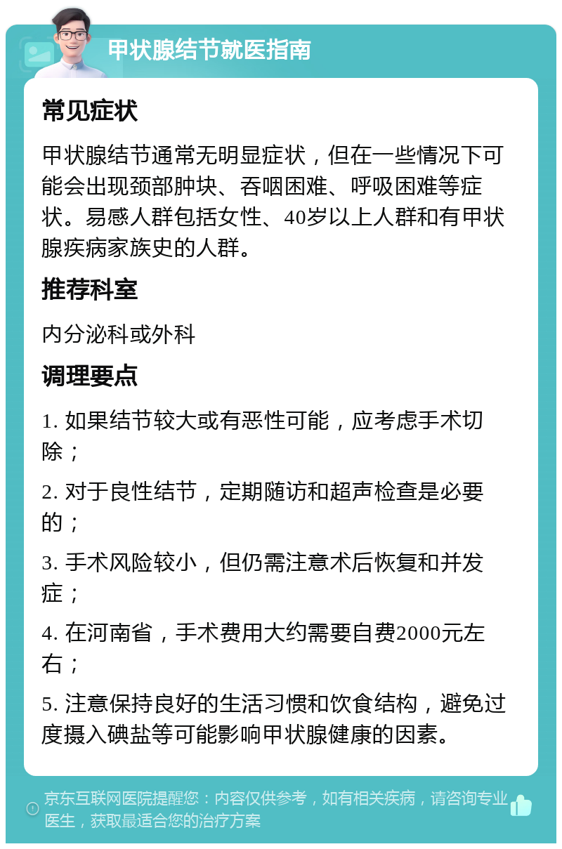 甲状腺结节就医指南 常见症状 甲状腺结节通常无明显症状，但在一些情况下可能会出现颈部肿块、吞咽困难、呼吸困难等症状。易感人群包括女性、40岁以上人群和有甲状腺疾病家族史的人群。 推荐科室 内分泌科或外科 调理要点 1. 如果结节较大或有恶性可能，应考虑手术切除； 2. 对于良性结节，定期随访和超声检查是必要的； 3. 手术风险较小，但仍需注意术后恢复和并发症； 4. 在河南省，手术费用大约需要自费2000元左右； 5. 注意保持良好的生活习惯和饮食结构，避免过度摄入碘盐等可能影响甲状腺健康的因素。