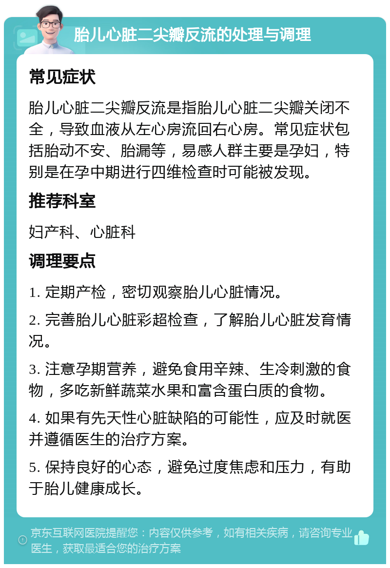 胎儿心脏二尖瓣反流的处理与调理 常见症状 胎儿心脏二尖瓣反流是指胎儿心脏二尖瓣关闭不全，导致血液从左心房流回右心房。常见症状包括胎动不安、胎漏等，易感人群主要是孕妇，特别是在孕中期进行四维检查时可能被发现。 推荐科室 妇产科、心脏科 调理要点 1. 定期产检，密切观察胎儿心脏情况。 2. 完善胎儿心脏彩超检查，了解胎儿心脏发育情况。 3. 注意孕期营养，避免食用辛辣、生冷刺激的食物，多吃新鲜蔬菜水果和富含蛋白质的食物。 4. 如果有先天性心脏缺陷的可能性，应及时就医并遵循医生的治疗方案。 5. 保持良好的心态，避免过度焦虑和压力，有助于胎儿健康成长。