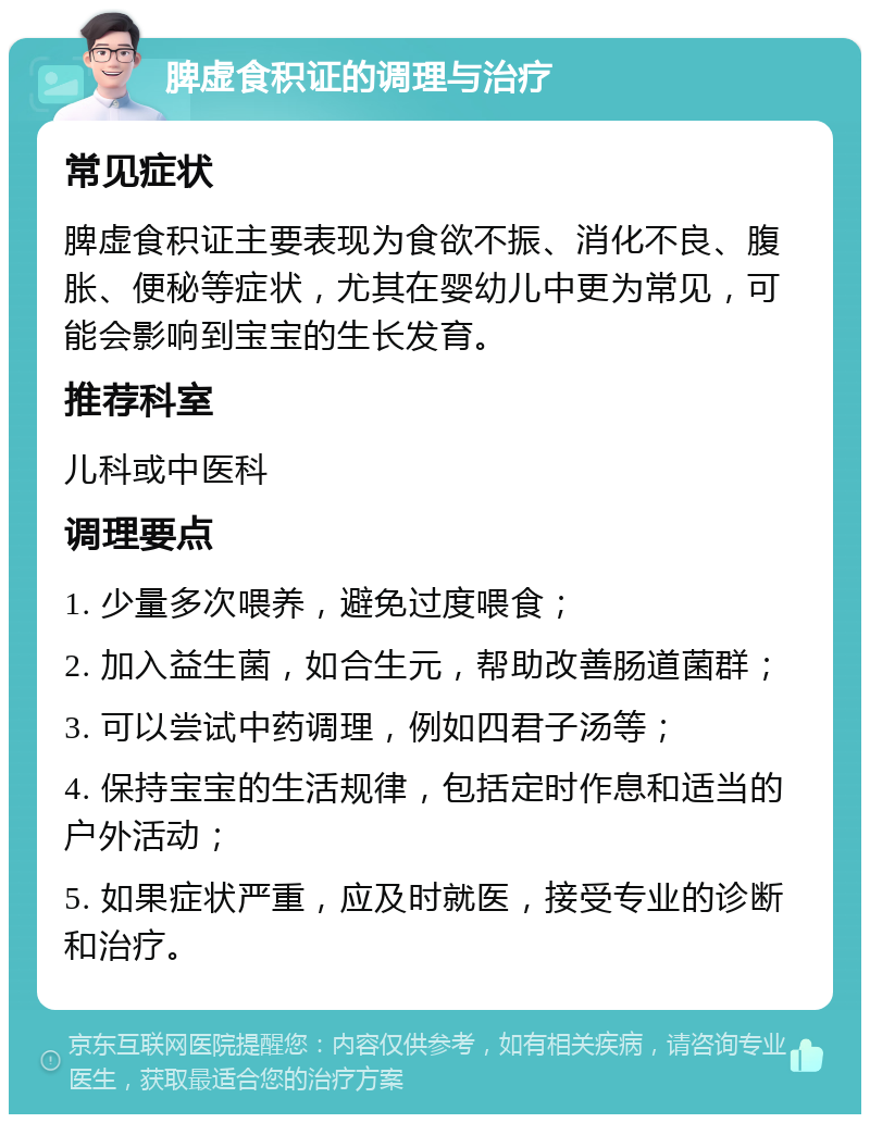 脾虚食积证的调理与治疗 常见症状 脾虚食积证主要表现为食欲不振、消化不良、腹胀、便秘等症状，尤其在婴幼儿中更为常见，可能会影响到宝宝的生长发育。 推荐科室 儿科或中医科 调理要点 1. 少量多次喂养，避免过度喂食； 2. 加入益生菌，如合生元，帮助改善肠道菌群； 3. 可以尝试中药调理，例如四君子汤等； 4. 保持宝宝的生活规律，包括定时作息和适当的户外活动； 5. 如果症状严重，应及时就医，接受专业的诊断和治疗。