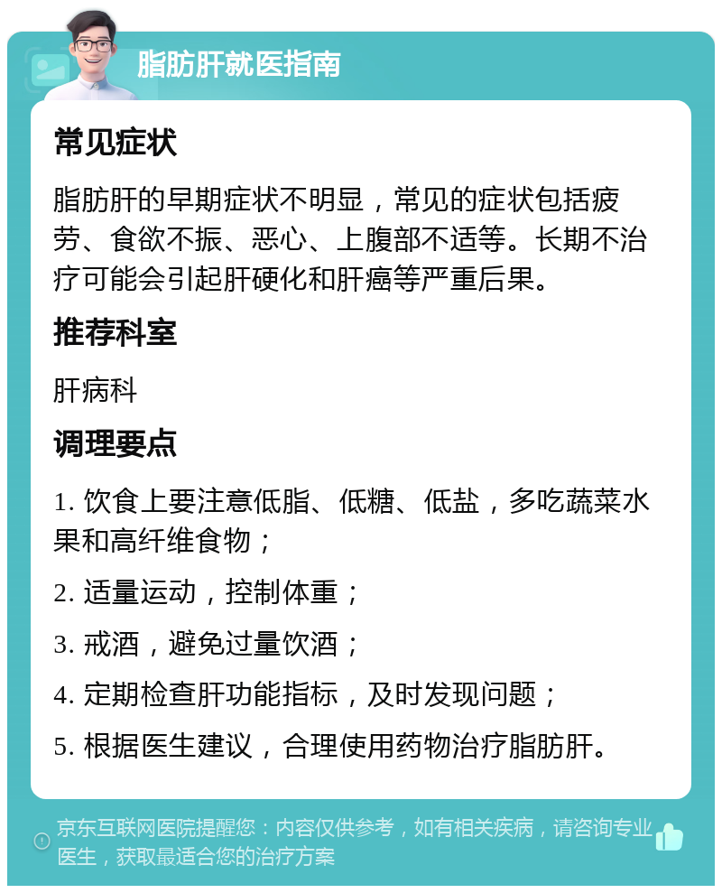 脂肪肝就医指南 常见症状 脂肪肝的早期症状不明显，常见的症状包括疲劳、食欲不振、恶心、上腹部不适等。长期不治疗可能会引起肝硬化和肝癌等严重后果。 推荐科室 肝病科 调理要点 1. 饮食上要注意低脂、低糖、低盐，多吃蔬菜水果和高纤维食物； 2. 适量运动，控制体重； 3. 戒酒，避免过量饮酒； 4. 定期检查肝功能指标，及时发现问题； 5. 根据医生建议，合理使用药物治疗脂肪肝。