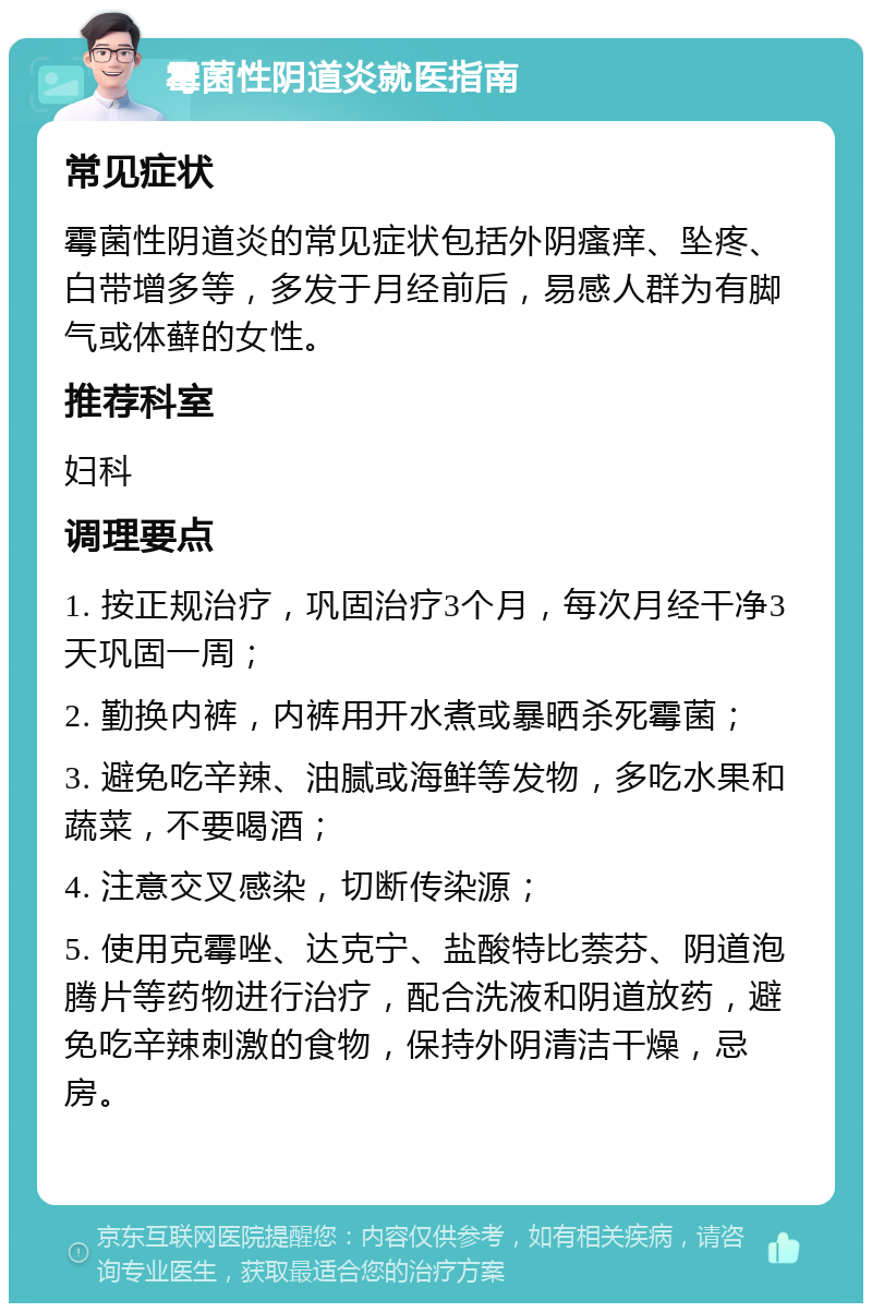 霉菌性阴道炎就医指南 常见症状 霉菌性阴道炎的常见症状包括外阴瘙痒、坠疼、白带增多等，多发于月经前后，易感人群为有脚气或体藓的女性。 推荐科室 妇科 调理要点 1. 按正规治疗，巩固治疗3个月，每次月经干净3天巩固一周； 2. 勤换内裤，内裤用开水煮或暴晒杀死霉菌； 3. 避免吃辛辣、油腻或海鲜等发物，多吃水果和蔬菜，不要喝酒； 4. 注意交叉感染，切断传染源； 5. 使用克霉唑、达克宁、盐酸特比萘芬、阴道泡腾片等药物进行治疗，配合洗液和阴道放药，避免吃辛辣刺激的食物，保持外阴清洁干燥，忌房。