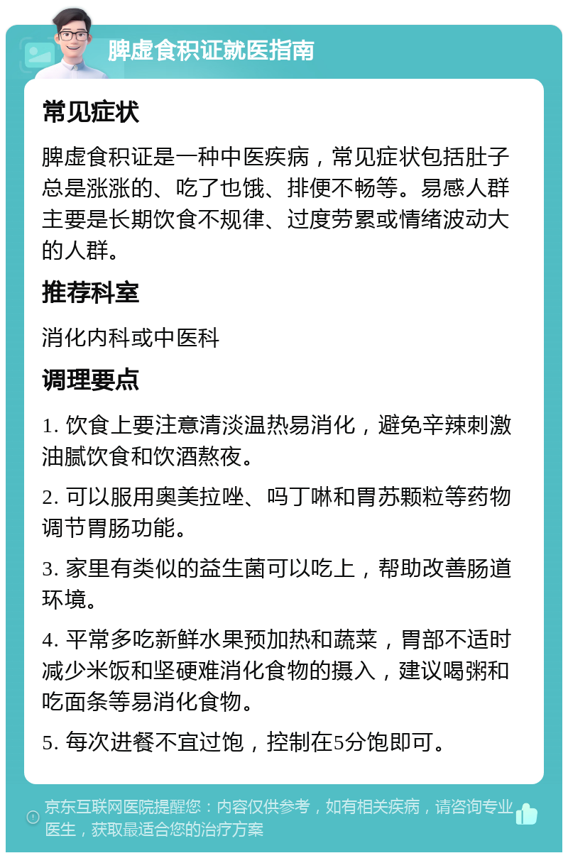 脾虚食积证就医指南 常见症状 脾虚食积证是一种中医疾病，常见症状包括肚子总是涨涨的、吃了也饿、排便不畅等。易感人群主要是长期饮食不规律、过度劳累或情绪波动大的人群。 推荐科室 消化内科或中医科 调理要点 1. 饮食上要注意清淡温热易消化，避免辛辣刺激油腻饮食和饮酒熬夜。 2. 可以服用奥美拉唑、吗丁啉和胃苏颗粒等药物调节胃肠功能。 3. 家里有类似的益生菌可以吃上，帮助改善肠道环境。 4. 平常多吃新鲜水果预加热和蔬菜，胃部不适时减少米饭和坚硬难消化食物的摄入，建议喝粥和吃面条等易消化食物。 5. 每次进餐不宜过饱，控制在5分饱即可。