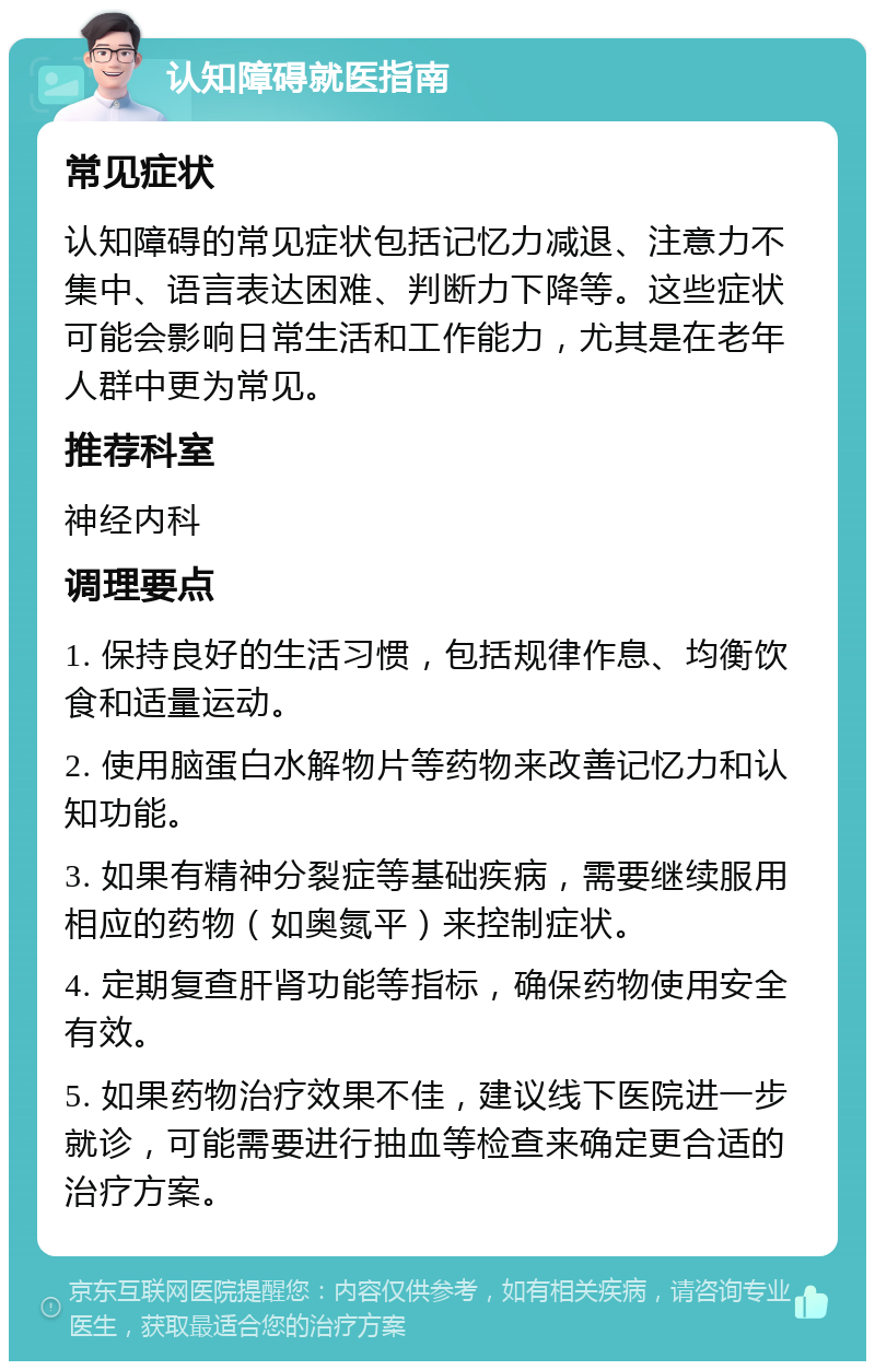 认知障碍就医指南 常见症状 认知障碍的常见症状包括记忆力减退、注意力不集中、语言表达困难、判断力下降等。这些症状可能会影响日常生活和工作能力，尤其是在老年人群中更为常见。 推荐科室 神经内科 调理要点 1. 保持良好的生活习惯，包括规律作息、均衡饮食和适量运动。 2. 使用脑蛋白水解物片等药物来改善记忆力和认知功能。 3. 如果有精神分裂症等基础疾病，需要继续服用相应的药物（如奥氮平）来控制症状。 4. 定期复查肝肾功能等指标，确保药物使用安全有效。 5. 如果药物治疗效果不佳，建议线下医院进一步就诊，可能需要进行抽血等检查来确定更合适的治疗方案。