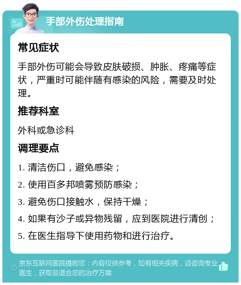 手部外伤处理指南 常见症状 手部外伤可能会导致皮肤破损、肿胀、疼痛等症状，严重时可能伴随有感染的风险，需要及时处理。 推荐科室 外科或急诊科 调理要点 1. 清洁伤口，避免感染； 2. 使用百多邦喷雾预防感染； 3. 避免伤口接触水，保持干燥； 4. 如果有沙子或异物残留，应到医院进行清创； 5. 在医生指导下使用药物和进行治疗。