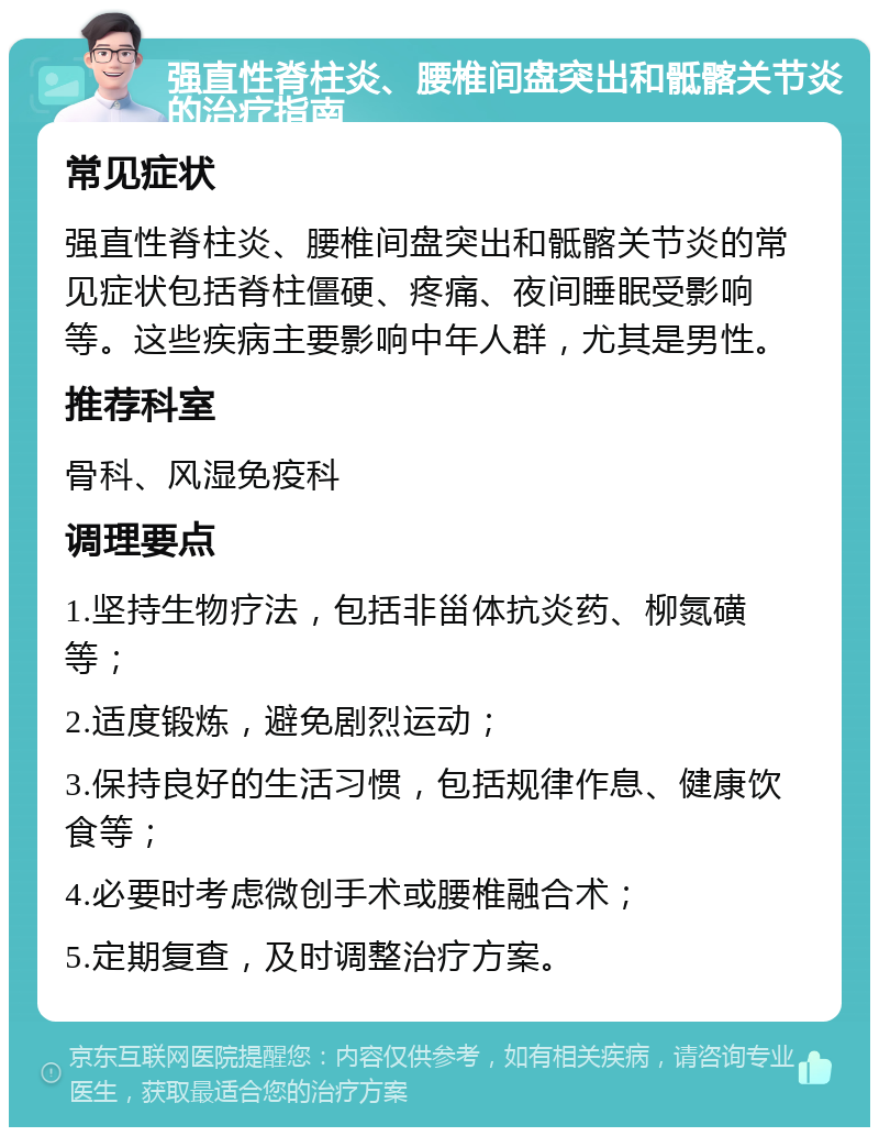 强直性脊柱炎、腰椎间盘突出和骶髂关节炎的治疗指南 常见症状 强直性脊柱炎、腰椎间盘突出和骶髂关节炎的常见症状包括脊柱僵硬、疼痛、夜间睡眠受影响等。这些疾病主要影响中年人群，尤其是男性。 推荐科室 骨科、风湿免疫科 调理要点 1.坚持生物疗法，包括非甾体抗炎药、柳氮磺等； 2.适度锻炼，避免剧烈运动； 3.保持良好的生活习惯，包括规律作息、健康饮食等； 4.必要时考虑微创手术或腰椎融合术； 5.定期复查，及时调整治疗方案。