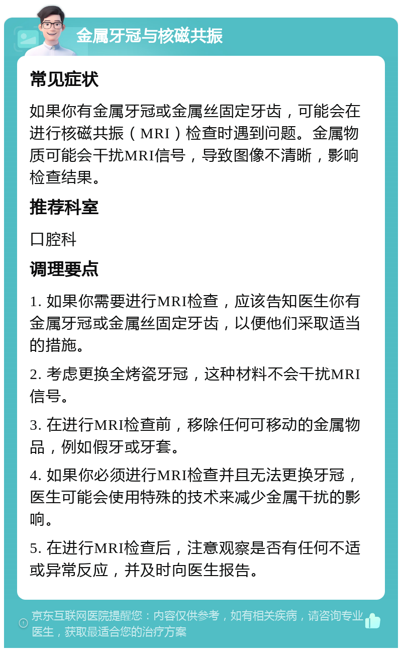 金属牙冠与核磁共振 常见症状 如果你有金属牙冠或金属丝固定牙齿，可能会在进行核磁共振（MRI）检查时遇到问题。金属物质可能会干扰MRI信号，导致图像不清晰，影响检查结果。 推荐科室 口腔科 调理要点 1. 如果你需要进行MRI检查，应该告知医生你有金属牙冠或金属丝固定牙齿，以便他们采取适当的措施。 2. 考虑更换全烤瓷牙冠，这种材料不会干扰MRI信号。 3. 在进行MRI检查前，移除任何可移动的金属物品，例如假牙或牙套。 4. 如果你必须进行MRI检查并且无法更换牙冠，医生可能会使用特殊的技术来减少金属干扰的影响。 5. 在进行MRI检查后，注意观察是否有任何不适或异常反应，并及时向医生报告。