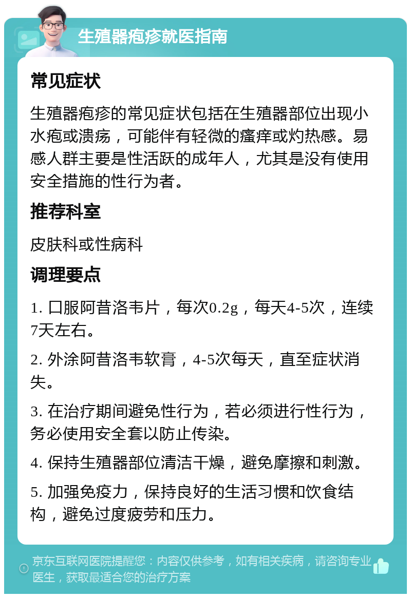 生殖器疱疹就医指南 常见症状 生殖器疱疹的常见症状包括在生殖器部位出现小水疱或溃疡，可能伴有轻微的瘙痒或灼热感。易感人群主要是性活跃的成年人，尤其是没有使用安全措施的性行为者。 推荐科室 皮肤科或性病科 调理要点 1. 口服阿昔洛韦片，每次0.2g，每天4-5次，连续7天左右。 2. 外涂阿昔洛韦软膏，4-5次每天，直至症状消失。 3. 在治疗期间避免性行为，若必须进行性行为，务必使用安全套以防止传染。 4. 保持生殖器部位清洁干燥，避免摩擦和刺激。 5. 加强免疫力，保持良好的生活习惯和饮食结构，避免过度疲劳和压力。