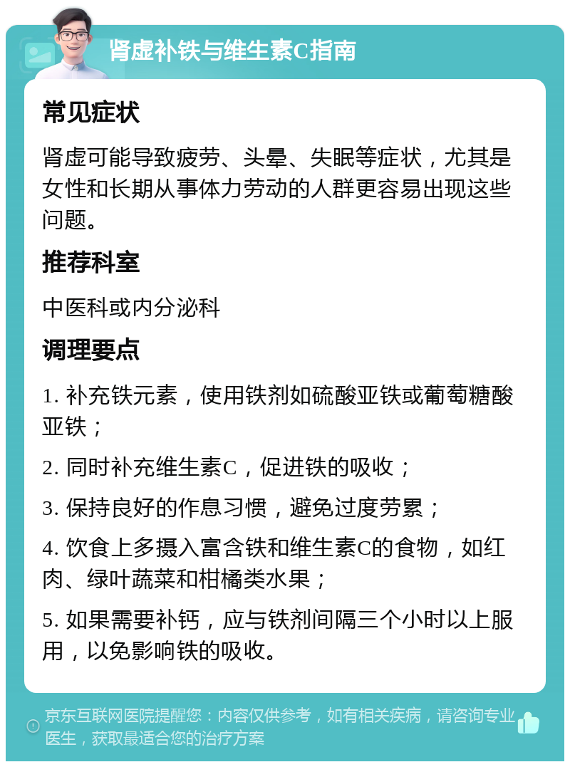 肾虚补铁与维生素C指南 常见症状 肾虚可能导致疲劳、头晕、失眠等症状，尤其是女性和长期从事体力劳动的人群更容易出现这些问题。 推荐科室 中医科或内分泌科 调理要点 1. 补充铁元素，使用铁剂如硫酸亚铁或葡萄糖酸亚铁； 2. 同时补充维生素C，促进铁的吸收； 3. 保持良好的作息习惯，避免过度劳累； 4. 饮食上多摄入富含铁和维生素C的食物，如红肉、绿叶蔬菜和柑橘类水果； 5. 如果需要补钙，应与铁剂间隔三个小时以上服用，以免影响铁的吸收。