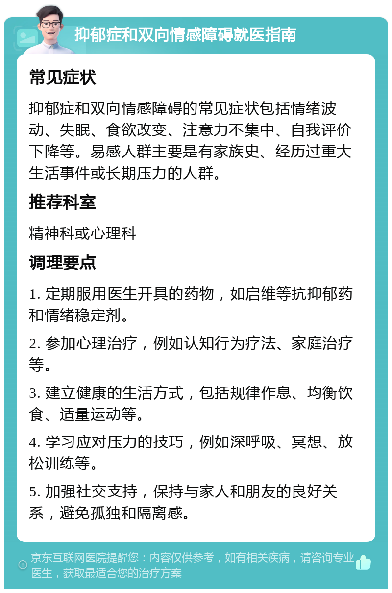 抑郁症和双向情感障碍就医指南 常见症状 抑郁症和双向情感障碍的常见症状包括情绪波动、失眠、食欲改变、注意力不集中、自我评价下降等。易感人群主要是有家族史、经历过重大生活事件或长期压力的人群。 推荐科室 精神科或心理科 调理要点 1. 定期服用医生开具的药物，如启维等抗抑郁药和情绪稳定剂。 2. 参加心理治疗，例如认知行为疗法、家庭治疗等。 3. 建立健康的生活方式，包括规律作息、均衡饮食、适量运动等。 4. 学习应对压力的技巧，例如深呼吸、冥想、放松训练等。 5. 加强社交支持，保持与家人和朋友的良好关系，避免孤独和隔离感。